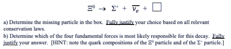 E° → E* + Ve +
a) Determine the missing particle in the box. Fully justify your choice based on all relevant
conservation laws.
b) Determine which of the four fundamental forces is most likely responsible for this decay. Fully
justify your answer. [HINT: note the quark compositions of the E° particle and of the E* particle.]
