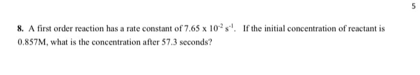 5
8. A first order reaction has a rate constant of 7.65 x 10² s'. If the initial concentration of reactant is
0.857M, what is the concentration after 57.3 seconds?
