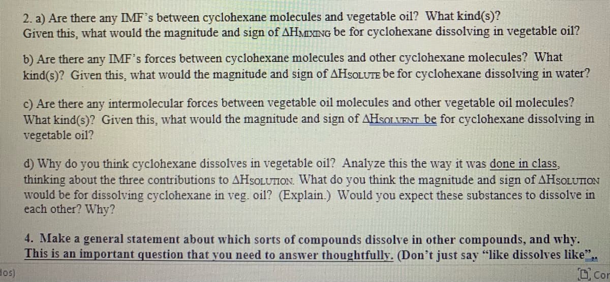 2. a) Are there any IMF's between cyclohexane molecules and vegetable oil? What kind(s)?
Given this, what would the magnitude and sign of AHMIXING be for cyclohexane dissolving in vegetable oil?
b) Are there any IMF's forces between cyclohexane molecules and other cyclohexane molecules? What
kind(s)? Given this, what would the magnitude and sign of AHSOLUTE be for cyclohexane dissolving in water?
c) Are there any intermolecular forces between vegetable oil molecules and other vegetable oil molecules?
What kind(s)? Given this, what would the magnitude and sign of AHSOLVENT be for cyclohexane dissolving in
vegetable oil?
d) Why do you think cyclohexane dissolves in vegetable oil? Analyze this the way it was done in class,
thinking about the three contributions to AHSOLUTION. What do you think the magnitude and sign of AHSOLUTION
would be for dissolving cyclohexane in veg. oil? (Explain.) Would you expect these substances to dissolve in
each other? Why?
4. Make a general statement about which sorts of compounds dissolve in other compounds, and why.
This is an important question that you need to answer thoughtfully. (Don't just say "like dissolves like".
Con
dos)
