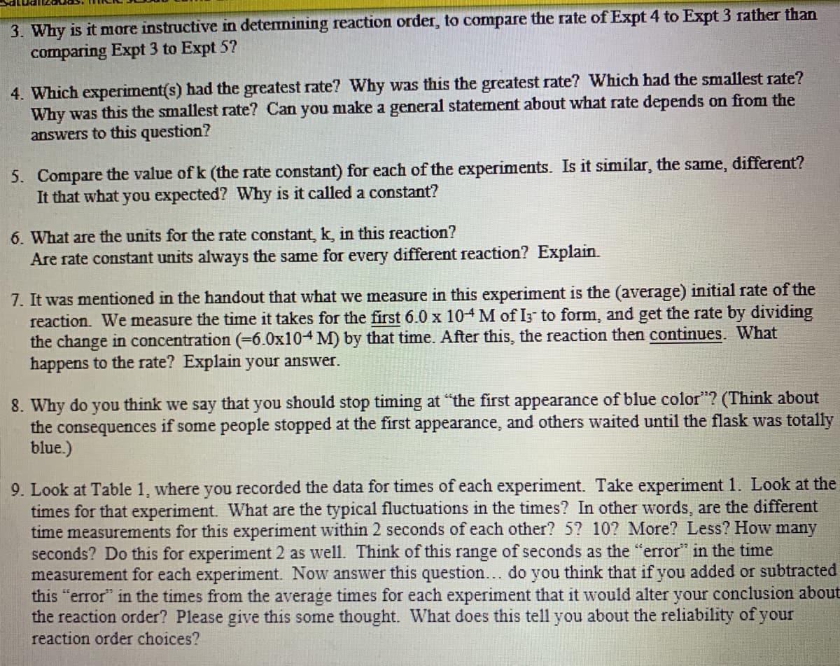 3. Why is it more instructive in detemining reaction order, to compare the rate of Expt 4 to Expt 3 rather than
comparing Expt 3 to Expt 5?
4. Which experiment(s) had the greatest rate? Why was this the greatest rate? Which had the smallest rate?
Why was this the smallest rate? Can you make a general statement about what rate depends on from the
answers to this question?
5. Compare the value of k (the rate constant) for each of the experiments. Is it similar, the same, differet?
It that what you expected? Why is it called a constant?
6. What are the units for the rate constant, k, in this reaction?
Are rate constant units always the same for every different reaction? Explain.
7. It was mentioned in the handout that what we measure in this experiment is the (average) initial rate of the
reaction. We measure the time it takes for the first 6.0 x 104 M of I3 to form, and get the rate by dividing
the change in concentration (=6.0x104 M) by that time. After this, the reaction then continues. What
happens to the rate? Explain your answer.
8. Why do you think we say that you should stop timing at "the first appearance of blue color"? (Think about
the consequences if some people stopped at the first appearance, and others waited until the flask was totally
blue.)
9. Look at Table 1, where you recorded the data for times of each experiment. Take experiment 1. Look at the
times for that experiment. What are the typical fluctuations in the times? In other words, are the different
time measurements for this experiment within 2 seconds of each other? 5? 10? More? Less? How many
seconds? Do this for experiment 2 as well. Think of this range of seconds as the "error" in the time
measurement for each experiment. Now answer this question... do you think that if you added or subtracted
this "error" in the times from the average times for each experiment that it would alter your conclusion about
the reaction order? Please give this some thought. What does this tell you about the reliability of your
reaction order choices?
