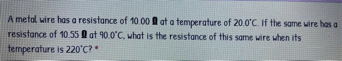 A metal wire has a resistance of 10.00 I at a temperature of 20.0°C. If the same wire has a
resistance of 10.55 at 90.0°C, what is the resistance of this same wire when its
temperature is 220°C? *
