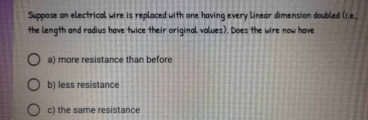 Suppose an electrical wire is replaced with one having every linear dimension doubled (1.e.
the length and radius have twice their original values). Does the wire now have
O a) more resistance than before
O b) less resistance
c) the same resistance
