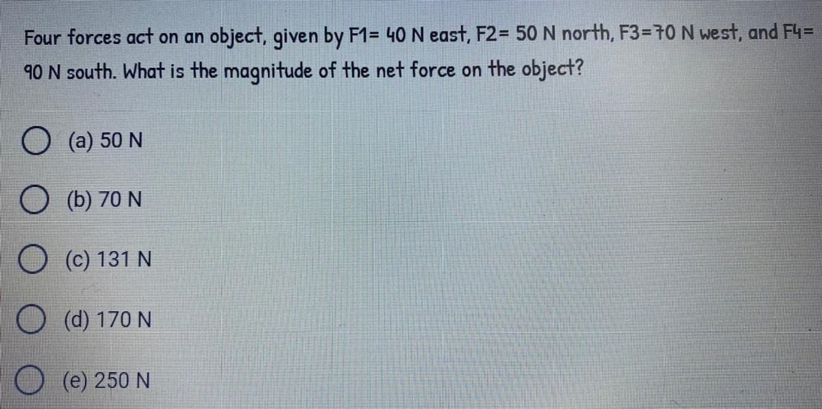 Four forces act on an object, given by F1= 40 N east, F2= 50 N north, F3=70 N west, and F4=
90 N south. What is the magnitude of the net force on the object?
O (a) 50 N
O (b) 70 N
O (c) 131 N
O (d) 170 N
(e) 250 N
