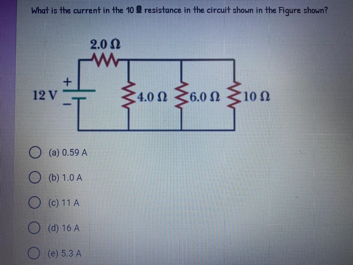 What is the current in the 10 Q resistance in the circuit shown in the Fiqure shown?
2.0 N
4.0 Ω 6.0Ω
6.0 Ω10
12 V
10 N
О (а) 0.59 A
O (b) 1.0 A
O (C) 11 A
O (d) 16 A
(e) 5.3 A
