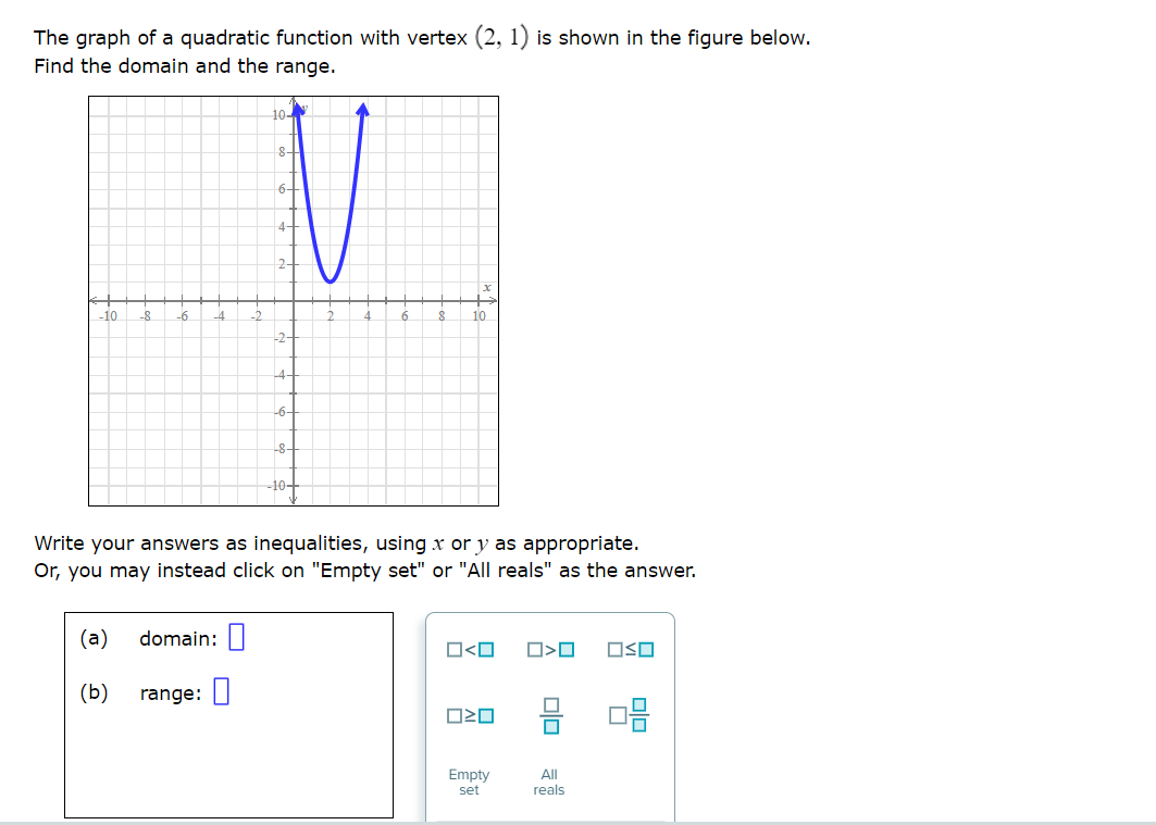 The graph of a quadratic function with vertex (2, 1) is shown in the figure below.
Find the domain and the range.
10-
8-
6-
4-
2-
10
-8
-6
6.
10
-2-
-4-
-6-
-8-
-10-
Write your answers as inequalities, using x or y as appropriate.
Or, you may instead click on "Empty set" or "All reals" as the answer.
(a)
domain: |
O<O
OSO
(b)
range:
Empty
set
All
reals
