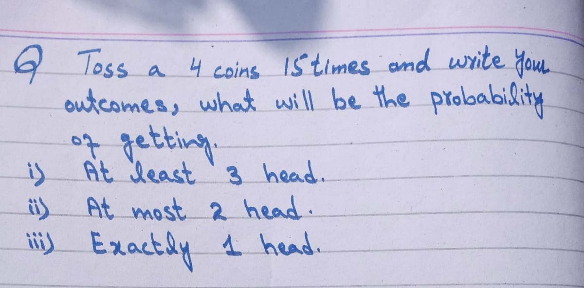 9 loss a 4 coins 15 times and write You.
outcomes, what will be the probability
of getting.
is At deast 3 head.
i) At most 2 head.
li) Exactly 1 head.
