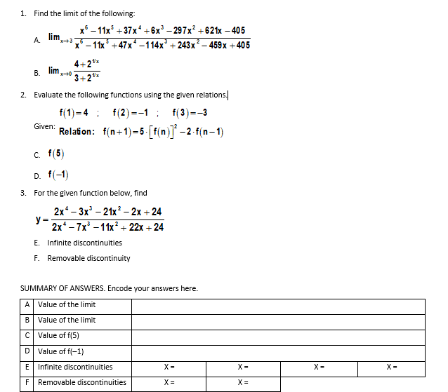 1. Find the limit of the following:
x° – 11x +37x* +6x' – 297x? +621x – 405
lim.
x* —11x* +47х* -114х + 243х? -459х +405
А.
4+2"*
lim.
В.
3+2*
2. Evaluate the following functions using the given relations.
f(1) = 4 ; f(2) =-1 ; f(3)=-3
Relation: f(n+1)=5 - [f(n)] –2-f(n-1)
Given:
c. f(5)
D. f(-1)
3. For the given function below, find
2x* - 3х' - 21x? -2х + 24
y=;
2x -7x' – 11x² + 22x + 24
E. Infinite discontinuities
F. Removable discontinuity
SUMMARY OF ANSWERS. Encode your answers here.
A Value of the limit
B Value of the limit
C Value of f(5)
D Value of f(-1)
E Infinite discontinuities
X =
X =
X =
X =
F Removable discontinuities
X =
X=
