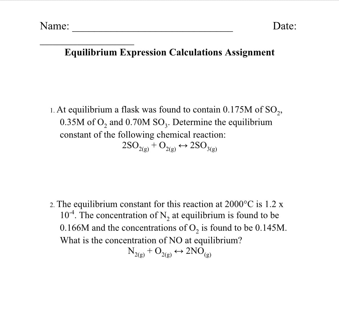 Date:
Name:
Equilibrium Expression Calculations Assignment
1. At equilibrium a flask was found to contain 0.175M of SO,,
0.35M of O, and 0.70M SO,. Determine the equilibrium
constant of the following chemical reaction:
2SO + Oe) → 2SO3(2)
2(g)
2(g)
2. The equilibrium constant for this reaction at 2000°C is 1.2 x
104. The concentration of N, at equilibrium is found to be
0.166M and the concentrations of O, is found to be 0.145M.
What is the concentration of NO at equilibrium?
+ 0,
N2(8)
+ 2NO,
2(g)
(g)
