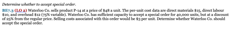Determine whether to accept special order.
BE7.3 (LO 2) Waterloo Co. sells product P-14 at a price of $48 a unit. The per-unit cost data are direct materials $15, direct labour
$10, and overhead $12 (75% variable). Waterloo Co. has sufficient capacity to accept a special order for 40,00o units, but at a discount
of 25% from the regular price. Selling costs associated with this order would be $3 per unit. Determine whether Waterloo Co. should
accept the special order.
