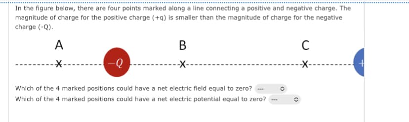 In the figure below, there are four points marked along a line connecting a positive and negative charge. The
magnitude of charge for the positive charge (+q) is smaller than the magnitude of charge for the negative
charge (-Q).
A
-Q
B
-X-
Which of the 4 marked positions could have a net electric field equal to zero?
Which of the 4 marked
positions could have a net electric potential equal to zero?
C
-X-
+