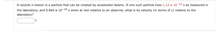 A neutral -meson is a particle that can be created by accelerator beams. If one such particle lives 1.12 x 10-16 s as measured in
the laboratory, and 0.840 x 10-16 s when at rest relative to an observer, what is its velocity (in terms of c) relative to the
laboratory?
с