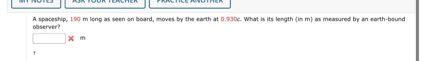 A spaceship, 190 m long as seen on board, moves by the earth at 0.930c. What is its length (in m) as measured by an earth-bound
observer?
+
x m
