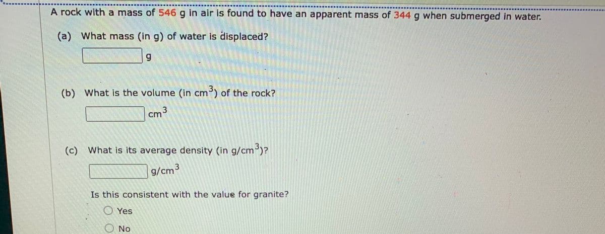 ME
A rock with a mass of 546 g in air is found to have an apparent mass of 344 g when submerged in water.
NOR
E
(a) What mass (in g) of water is displaced?
9
(b) What is the volume (in cm3) of the rock?
cm 3
(c) What is its average density (in g/cm³)?
g/cm3
Is this consistent with the value for granite?
Yes
( NO