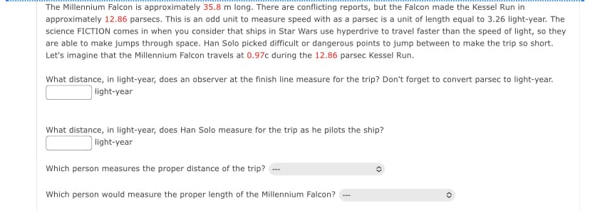 The Millennium Falcon is approximately 35.8 m long. There are conflicting reports, but the Falcon made the Kessel Run in
approximately 12.86 parsecs. This is an odd unit to measure speed with as a parsec is a unit of length equal to 3.26 light-year. The
science FICTION comes in when you consider that ships in Star Wars use hyperdrive to travel faster than the speed of light, so they
are able to make jumps through space. Han Solo picked difficult or dangerous points to jump between to make the trip so short.
Let's imagine that the Millennium Falcon travels at 0.97c during the 12.86 parsec Kessel Run.
What distance, in light-year, does an observer at the finish line measure for the trip? Don't forget to convert parsec to light-year.
light-year
What distance, in light-year, does Han Solo measure for the trip as he pilots the ship?
light-year
Which person measures the proper distance of the trip?
Which person would measure the proper length of the Millennium Falcon?
✪