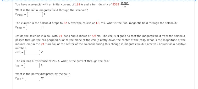 You have a solenoid with an initial current of 118 A and a turn density of 5365
What is the initial magnetic field through the solenoid?
Binitial =
T
The current in the solenoid drops to 52 A over the course of 1.1 ms. What is the final magnetic field through the solenoid?
Bfinal=
T
loops
m
Inside the solenoid is a coil with 74 loops and a radius of 7.9 cm. The coil is aligned so that the magnetic field from the solenoid
passes through the coil perpendicular to the plane of the coil (directly down the center of the coil). What is the magnitude of the
induced emf in the 74-turn coil at the center of the solenoid during this change in magnetic field? Enter you answer as a positive
number.
emf =
The coil has a resistance of 20 2. What is the current through the coil?
Icoil =
A
What is the power dissipated by the coil?
Pcoil =
W