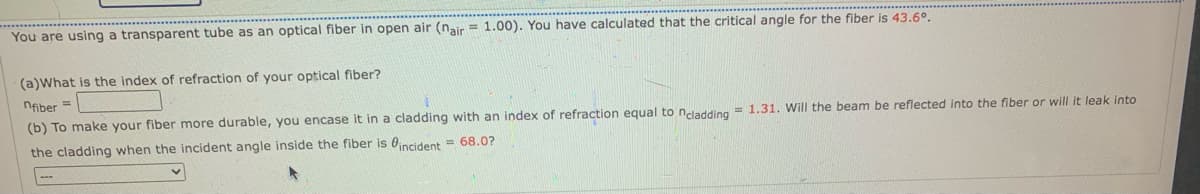 You are using a transparent tube as an optical fiber in open air (nair= 1.00). You have calculated that the critical angle for the fiber is 43.6º.
(a)What is the index of refraction of your optical fiber?
nfiber =
(b) To make your fiber more durable, you encase it in a cladding with an index of refraction equal to ncladding= 1.31. Will the beam be reflected into the fiber or will it leak into
the cladding when the incident angle inside the fiber is incident = 68.0?
