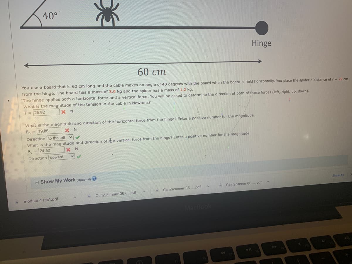 40°
Hinge
60 cm
You use a board that is 60 cm long and the cable makes an angle of 40 degrees with the board when the board is held horizontally. You place the spider a distance of r = 29 cm
from the hinge. The board has a mass of 3.0 kg and the spider has a mass of 1.2 kg.
The hinge applies both a horizontal force and a vertical force. You will be asked to determine the direction of both of these forces (left, right, up, down).
What is the magnitude of the tension in the cable in Newtons?
T = 25.92
X N
What is the magnitude and direction of the horizontal force from the hinge? Enter a positive number for the magnitude.
Fh 19.86
XN
Direction to the left v
What is the magnitude and direction of the vertical force from the hinge? Enter a positive number for the magnitude.
XN
Fy= 24.50
Direction upward
Show My Work (Optional) →
Show All
to CamScanner 06-....pdf
CamScanner 06-....pdf
CamScanner 06-....pdf
S
*
module 4 rec1.pdf
D
MacBook
A