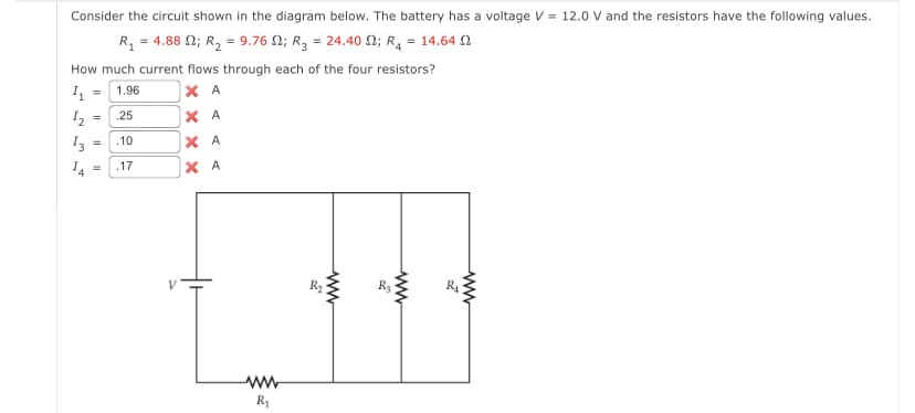 Consider the circuit shown in the diagram below. The battery has a voltage V = 12.0 V and the resistors have the following values.
R₁ = 4.88 ; R₂ = 9.76
; R₂ = 24.40 ; R₁ = 14,64 Ω
How much current flows through each of the four resistors?
4₁ = 1.96
ХА
25
ХА
.10
.17
1₂
13
=
=
=
ХА
ХА
w
R₁
R₂
ww
Š
www
20
www