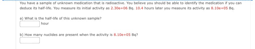 You have a sample of unknown medication that is radioactive. You believe you should be able to identify the medication if you can
deduce its half-life. You measure its initial activity as 2.30e+06 Bq. 10.4 hours later you measure its activity as 8.10e+05 Bq.
a) What is the half-life of this unknown sample?
hour
b) How many nuclides are present when the activity is 8.10e+05 Bq?