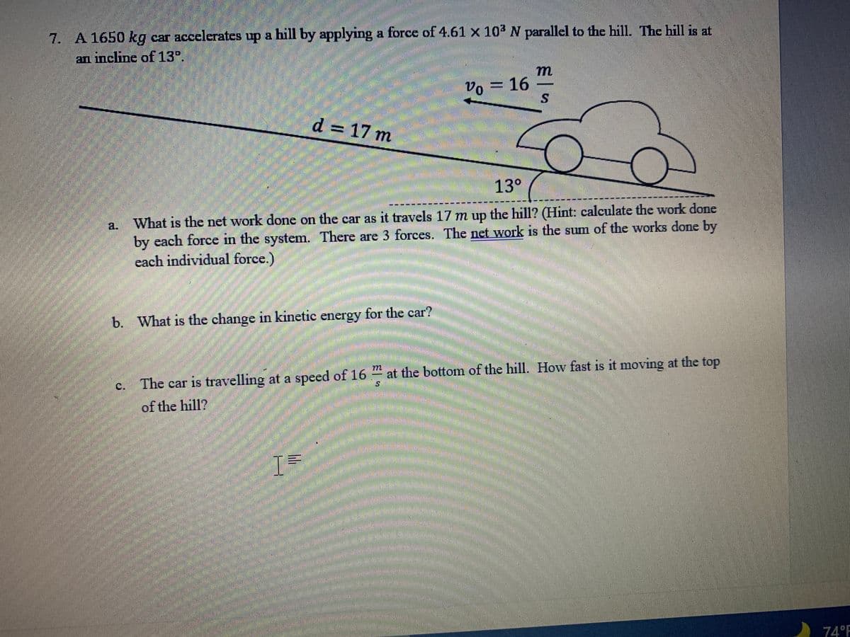 7. A 1650 kg car accelerates up a hill by applying a force of 4.61 × 10³ N parallel to the hill. The hill is at
an incline of 13°.
m
2016
d = 17 m
13°
A.
What is the net work done on the car as it travels 17 m up the hill? (Hint: calculate the work done
by each force in the system. There are 3 forces. The net work is the sum of the works done by
each individual force.)
b. What is the change in kinetic energy for the car?
at the bottom of the hill. How fast is it moving at the top
The car is travelling at a speed of 16
of the hill?
I=
c)
74°F