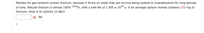 Mantles for gas lanterns contain thorium, because it forms an oxide that can survive being heated to incandescence for long periods
of time. Natural thorium is almost 100% 232Th, with a half-life of 1.405 x 10¹0 y. If an average lantern mantle contains 270 mg of
thorium, what is its activity (in Bq)?
XBq
t