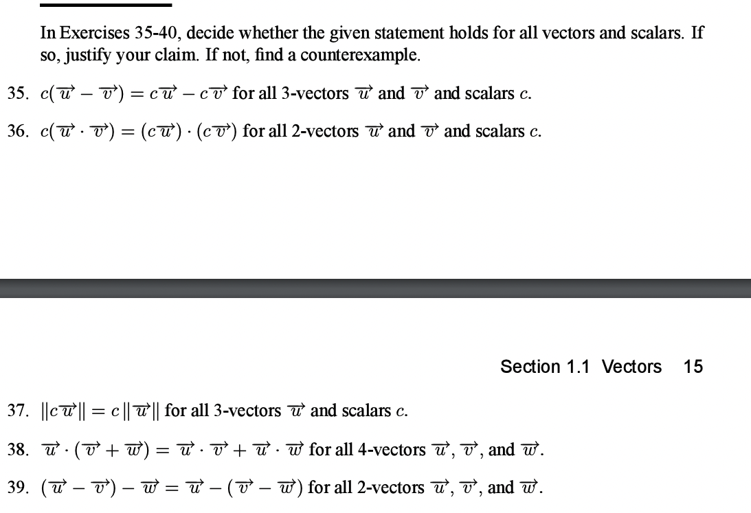 In Exercises 35-40, decide whether the given statement holds for all vectors and scalars. If
so, justify your claim. If not, find a counterexample.
35. c(u – T) = cư – cơ for all 3-vectors T and v and scalars c.
36. c(u . T) = (c) · (cơ) for all 2-vectors u and o and scalars c.
Section 1.1 Vectors
15
37. ||cu|| = c || T|| for all 3-vectors T and scalars c.
38. u · (T + w)
= w . T + ư · w for all 4-vectors u, v, and w.
39. (u – 7) –- w = w - (T – w) for all 2-vectors u, T, and w.
