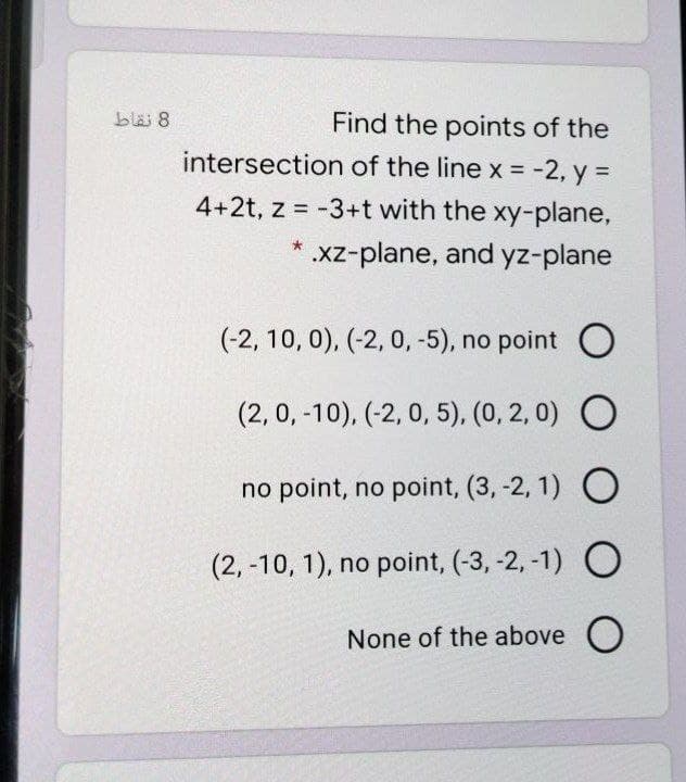 Find the points of the
intersection of the line x = -2, y =
blai 8
4+2t, z = -3+t with the xy-plane,
.xz-plane, and yz-plane
(-2, 10, 0), (-2, 0, -5), no point O
(2, 0, -10), (-2, 0, 5), (0, 2, 0) O
no point, no point, (3, -2, 1) O
(2, -10, 1), no point, (-3, -2, -1) O
None of the above O
