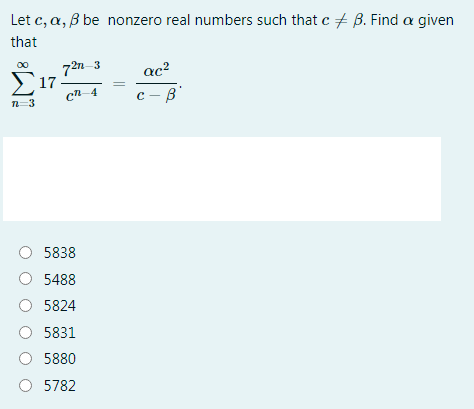 Let c, a, B be nonzero real numbers such that c + B. Find a given
that
72n 3
Σ17
ac?
00
cn-4
с - в
n=3
5838
O 5488
5824
5831
O 5880
O 5782
