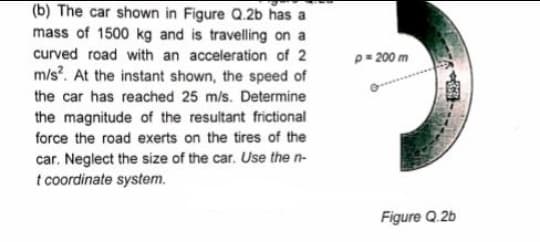 (b) The car shown in Figure Q.2b has a
mass of 1500 kg and is travelling on a
curved road with an acceleration of 2
m/s?. At the instant shown, the speed of
p= 200 m
the car has reached 25 m/s. Determine
the magnitude of the resultant frictional
force the road exerts on the tires of the
car. Neglect the size of the car. Use the n-
t coordinate system.
Figure Q.2b
