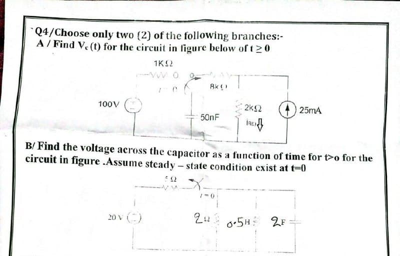 Q4/Choose only two (2) of the following branches:-
A / Find V. (t) for the circuit in figure below of t 20
1K2
Ak ()
100V
2k2
25mA
50nF
B/ Find the voltage across the capacitor as a function of time for t>o for the
circuit in figure .Assume steady – state condition exist at t=0
20ν (-)
o.5H 2F
