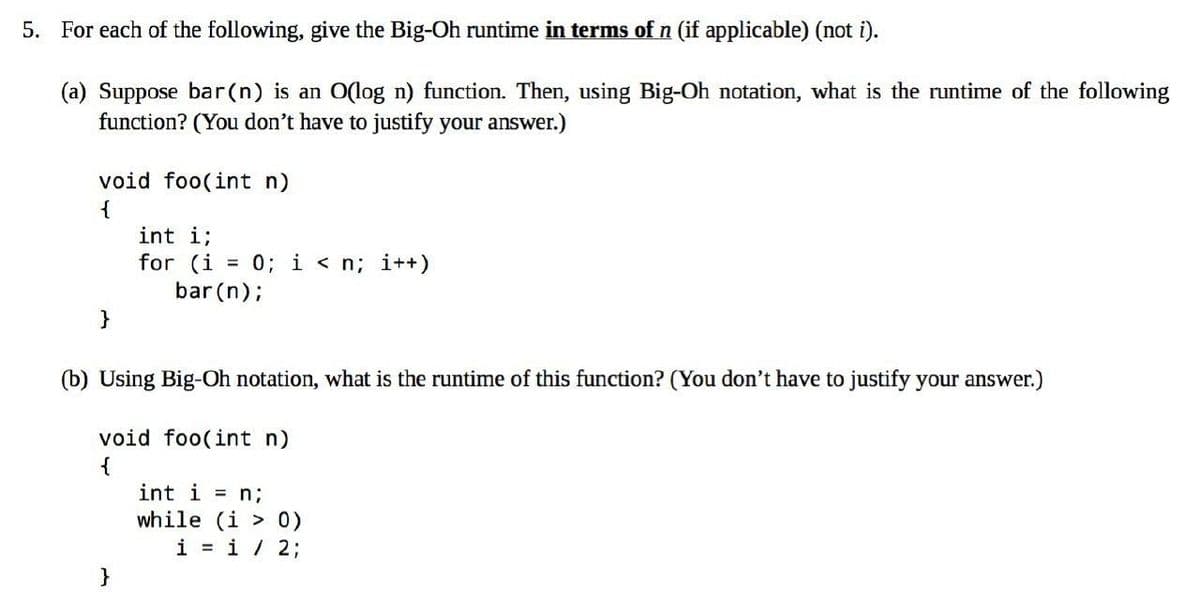 5. For each of the following, give the Big-Oh runtime in terms of n (if applicable) (not i).
(a) Suppose bar(n) is an O(log n) function. Then, using Big-Oh notation, what is the runtime of the following
function? (You don't have to justify your answer.)
void foo(int n)
{
}
int i;
for (i = 0; i<n; i++)
bar (n);
(b) Using Big-Oh notation, what is the runtime of this function? (You don't have to justify your answer.)
void foo(int n)
{
}
int i = n;
while (i > 0)
i = 1 / 2;