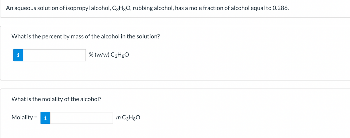An aqueous solution of isopropyl alcohol, C3H8O, rubbing alcohol, has a mole fraction of alcohol equal to 0.286.
What is the percent by mass of the alcohol in the solution?
i
% (w/w) C3H8O
What is the molality of the alcohol?
Molality = i
m C3H8O