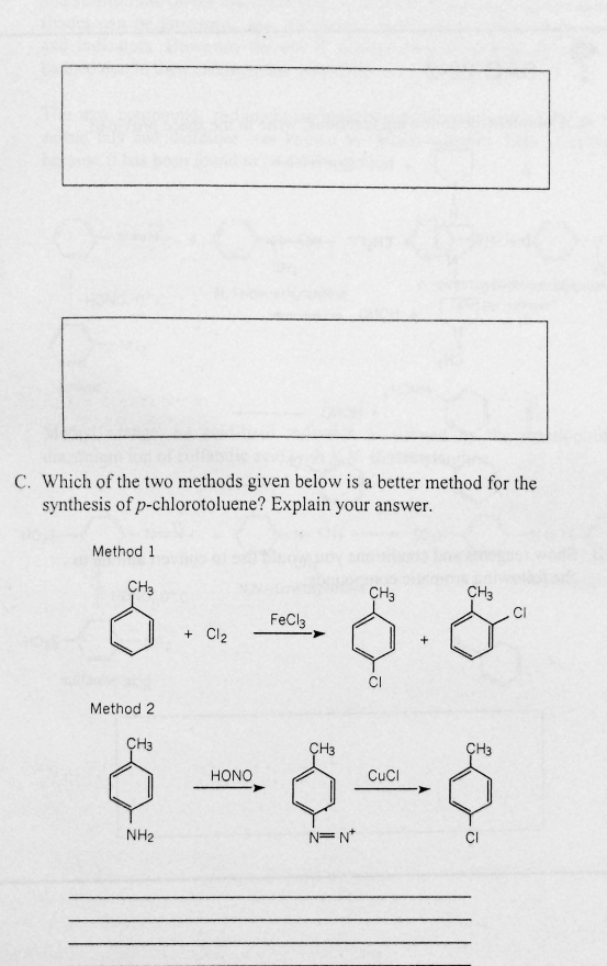 C. Which of the two methods given below is a better method for the
synthesis of p-chlorotoluene? Explain your answer.
Method 1
CH3
CH3
CH3
CI
FeCla
+ Cl2
CI
Method 2
ÇH3
ÇH3
ÇH3
HONO
CucI
NH2
N=N*
CI
