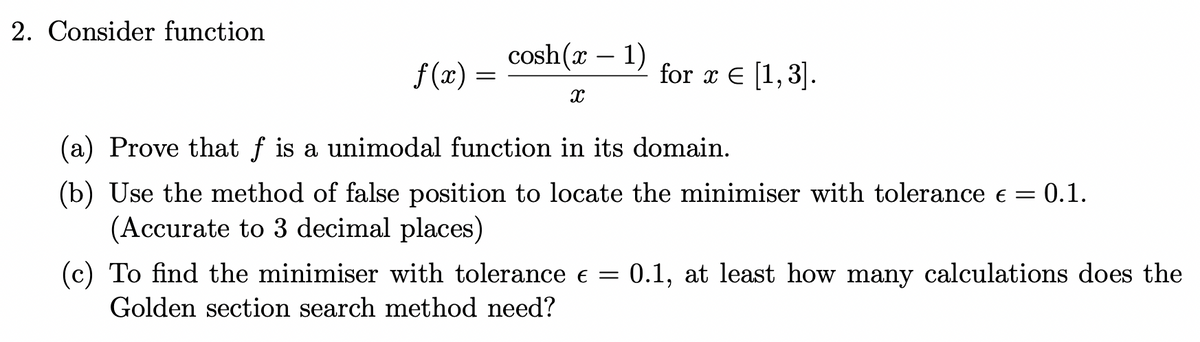 2. Consider function
cosh(x – 1)
f (x) =
for x E [1,3].
(a) Prove that f is a unimodal function in its domain.
(b) Use the method of false position to locate the minimiser with tolerance e = 0.1.
(Accurate to 3 decimal places)
(c) To find the minimiser with tolerance e = 0.1, at least how many calculations does the
Golden section search method need?

