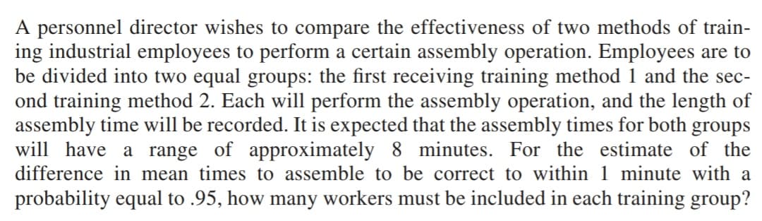A personnel director wishes to compare the effectiveness of two methods of train-
ing industrial employees to perform a certain assembly operation. Employees are to
be divided into two equal groups: the first receiving training method 1 and the sec-
ond training method 2. Each will perform the assembly operation, and the length of
assembly time will be recorded. It is expected that the assembly times for both groups
will have a range of approximately 8 minutes. For the estimate of the
difference in mean times to assemble to be correct to within 1 minute with a
probability equal to .95, how many workers must be included in each training group?