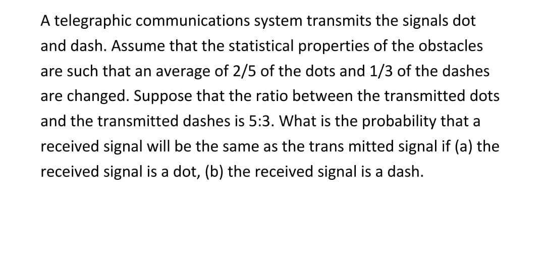 A telegraphic communications system transmits the signals dot
and dash. Assume that the statistical properties of the obstacles
are such that an average of 2/5 of the dots and 1/3 of the dashes
are changed. Suppose that the ratio between the transmitted dots
and the transmitted dashes is 5:3. What is the probability that a
received signal will be the same as the trans mitted signal if (a) the
received signal is a dot, (b) the received signal is a dash.