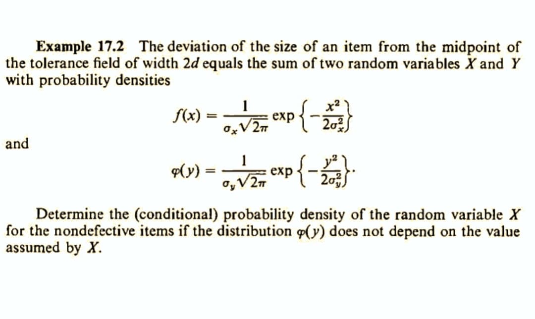 Example 17.2 The deviation of the size of an item from the midpoint of
the tolerance field of width 2d equals the sum of two random variables X and Y
with probability densities
and
f(x)
❤(y)
=
=
1
0x V/Z #7 CXP { - 12/0
exp
x²
20²
√2TT
√/2= exp{-2013) ·
20²
Determine the (conditional) probability density of the random variable X
for the nondefective items if the distribution p(y) does not depend on the value
assumed by X.