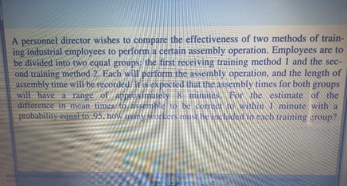 A personnel director wishes to compare the effectiveness of two methods of train-
ing industrial employees to perform a certain assembly operation. Employees are to
be divided into two equal groups: the first receiving training method 1 and the sec-
ond training method 2. Each will perform the assembly operation, and the length of
assembly time will be recorded. It is expected that the assembly times for both groups
will have a range of approximately 8 minutes. For the estimate of the
difference in mean times to assemble to be correct to within minute with a
probability equal to .95, how many workers must be included in each training group?
16c3d
JPG Fi