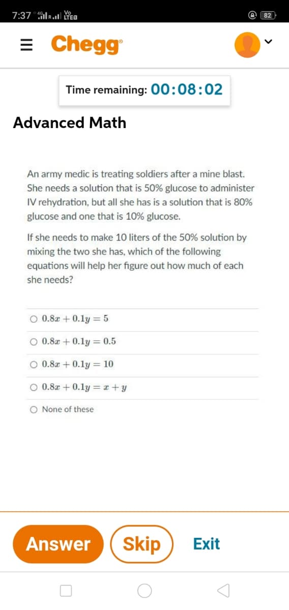 7:37 "ikl TEO
@ 82
= Chegg
Time remaining: 00:08:02
Advanced Math
An army medic is treating soldiers after a mine blast.
She needs a solution that is 50% glucose to administer
IV rehydration, but all she has is a solution that is 80%
glucose and one that is 10% glucose.
If she needs to make 10 liters of the 50% solution by
mixing the two she has, which of the following
equations will help her figure out how much of each
she needs?
O 0.8z + 0.1y= 5
O 0.8z + 0.1y = 0.5
O 0.8x + 0.1y = 10
O 0.8x + 0.1y = x +y
O None of these
Answer
Skip
Exit
