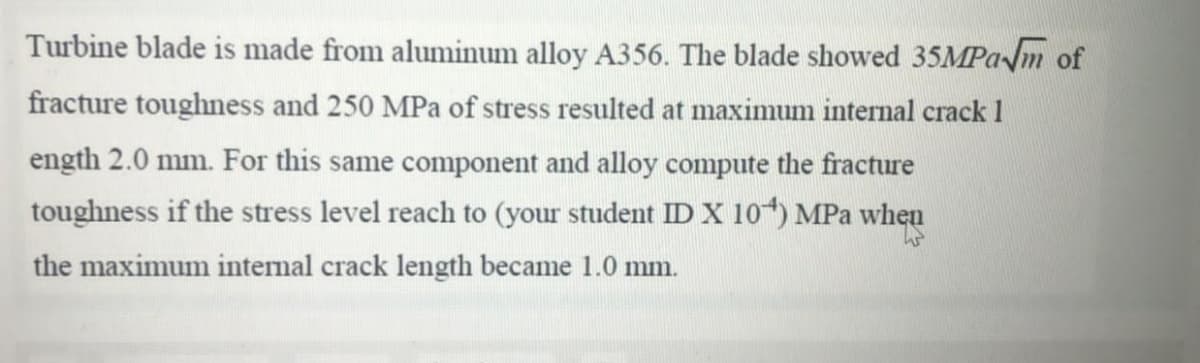 Turbine blade is made from aluminum alloy A356. The blade showed 35MPam of
fracture toughness and 250 MPa of stress resulted at maximum internal crack 1
ength 2.0 mm. For this same component and alloy compute the fracture
toughness if the stress level reach to (your student ID X 104) MPa when
the maximum intenal crack length became 1.0 mm.
