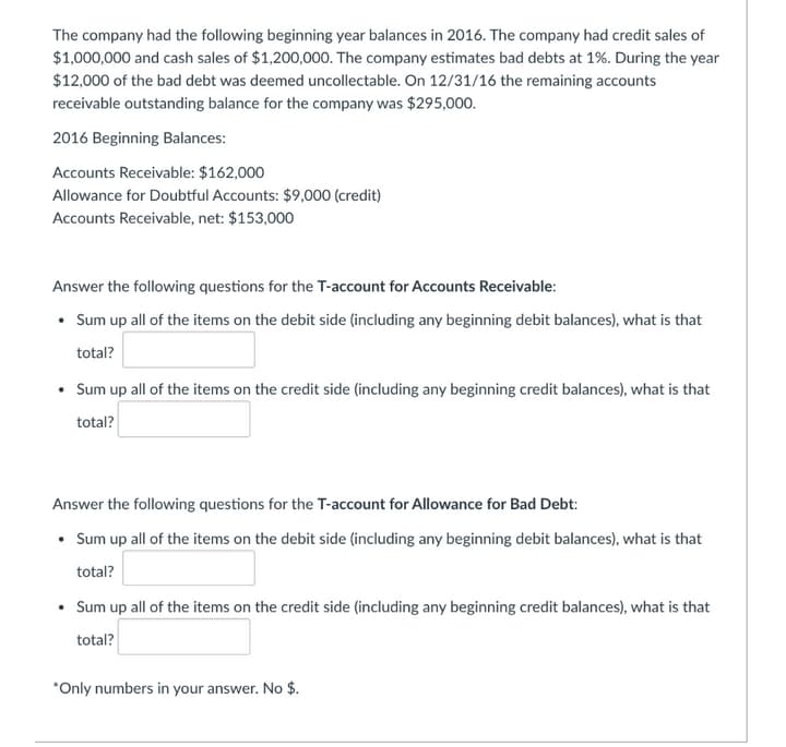 The company had the following beginning year balances in 2016. The company had credit sales of
$1,000,000 and cash sales of $1,200,000. The company estimates bad debts at 1%. During the year
$12,000 of the bad debt was deemed uncollectable. On 12/31/16 the remaining accounts
receivable outstanding balance for the company was $295,000.
2016 Beginning Balances:
Accounts Receivable: $162,000
Allowance for Doubtful Accounts: $9,000 (credit)
Accounts Receivable, net: $153,000
Answer the following questions for the T-account for Accounts Receivable:
• Sum up all of the items on the debit side (including any beginning debit balances), what is that
total?
• Sum up all of the items on the credit side (including any beginning credit balances), what is that
total?
Answer the following questions for the T-account for Allowance for Bad Debt:
• Sum up all of the items on the debit side (including any beginning debit balances), what is that
total?
• Sum up all of the items on the credit side (including any beginning credit balances), what is that
total?
*Only numbers in your answer. No $.
