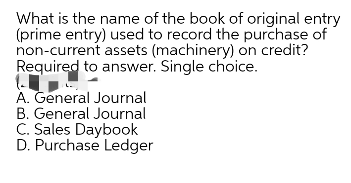 What is the name of the book of original entry
(prime entry) used to record the purchase of
non-current assets (machinery) on credit?
Required to answer. Single choice.
A. General Journal
B. General Journal
C. Sales Daybook
D. Purchase Ledger
