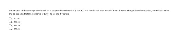 The amount of the average investment for a proposed investment of $147,000 in a fixed asset with a useful life of 4 years, straight-line depreciation, no residual value,
and an expected total net income of $30,400 for the 4 years is
Oa. S7,600
Ob. S30,400
Oc. $36,750
Od, S73,500
