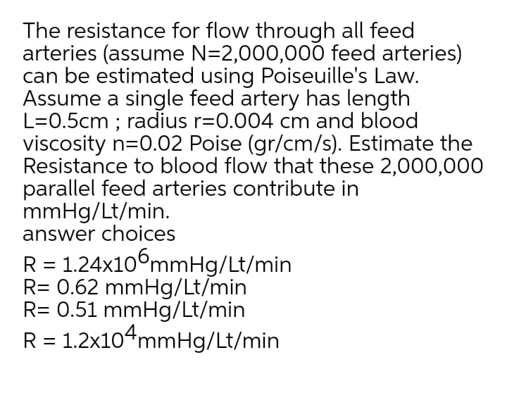 The resistance for flow through all feed
arteries (assume N=2,000,000 feed arteries)
can be estimated using Poiseuille's Law.
Assume a single feed artery has length
L=0.5cm ; radius r=0.004 cm and blood
viscosity n=0.02 Poise (gr/cm/s). Estimate the
Resistance to blood flow that these 2,000,000
parallel feed arteries contribute in
mmHg/Lt/min.
answer choices
R = 1.24x106mmHg/Lt/min
R= 0.62 mmHg/Lt/min
R= 0.51 mmHg/Lt/min
R = 1.2x104mmHg/Lt/min
%3|
%3D
