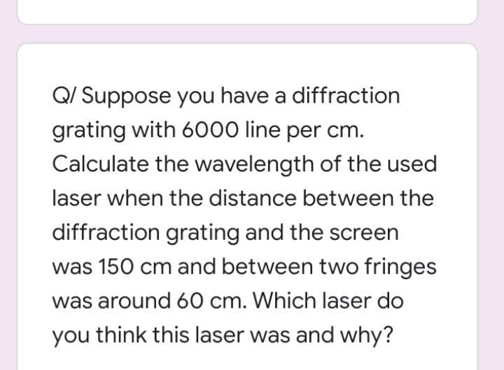 Q/ Suppose you have a diffraction
grating with 6000 line per cm.
Calculate the wavelength of the used
laser when the distance between the
diffraction grating and the screen
was 150 cm and between two fringes
was around 60 cm. Which laser do
you think this laser was and why?
