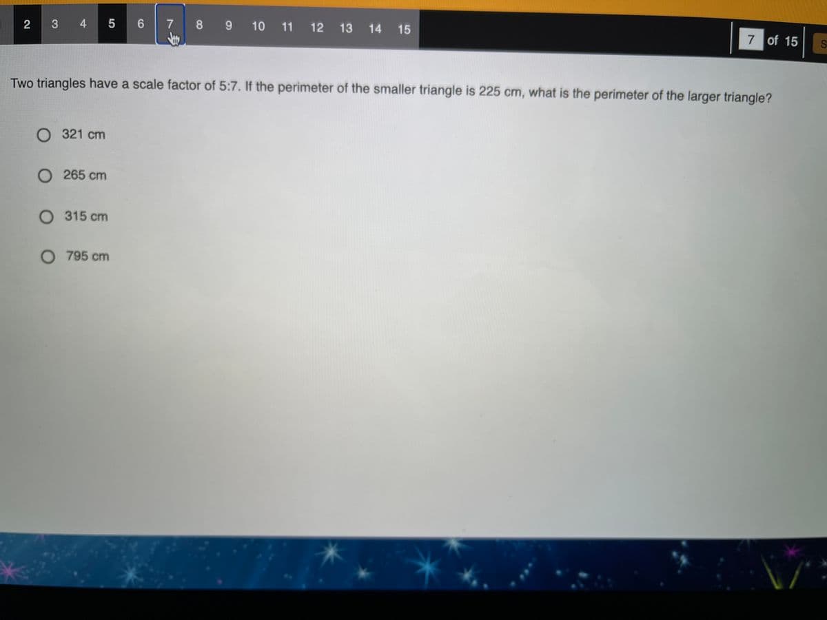 3 4 5
7 8 9 10 11 12
2
6
13
14 15
7 of 15
Two triangles have a scale factor of 5:7. If the perimeter of the smaller triangle is 225 cm, what is the perimeter of the larger triangle?
O 321 cm
O 265 cm
O 315 cm
O 795 cm
、号
