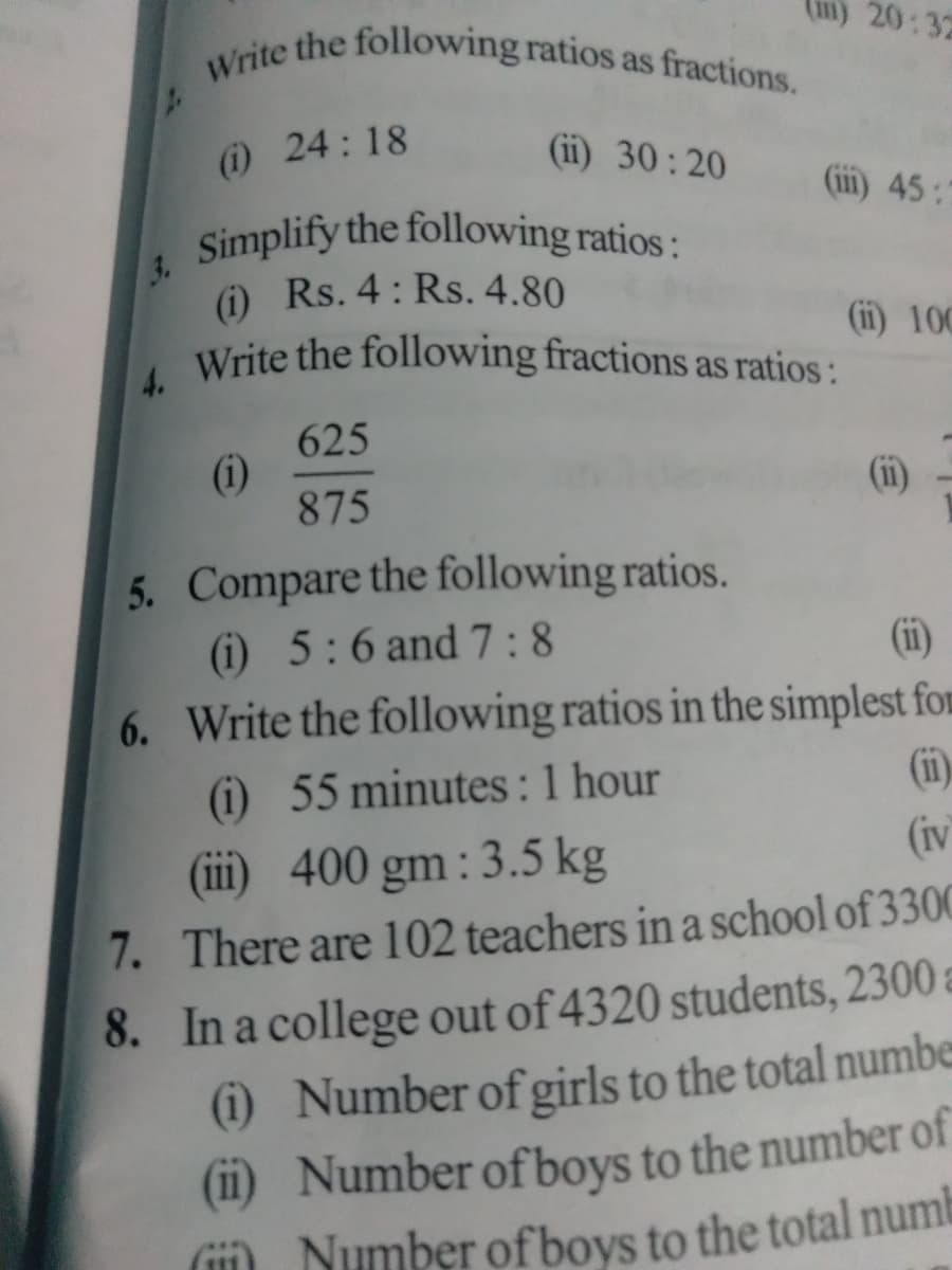 Write the following ratios as fractions.
3. Simplify the following ratios:
20:32
(i) 24:18
(ii) 30: 20
(ii) 45:7
Simplify the following ratios:
(i) Rs. 4: Rs. 4.80
Write the following fractions as ratios:
(i) 100
625
(i)
875
(i)
5. Compare the following ratios.
(i) 5:6 and 7:8
(ii)
6. Write the following ratios in the simplest for
(i) 55 minutes :1 hour
(iii) 400 gm: 3.5 kg
(i1)
(iv
7. There are 102 teachers in a school of 3300
8. In a college out of 4320 students, 2300 a
(i) Number ofgirls to the total numbe
(i1) Number ofboys to the number of
() Number of bovs to the total numb
