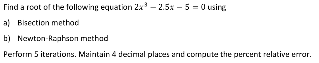 Find a root of the following equation 2x3 – 2.5x – 5 = 0 using
a) Bisection method
b) Newton-Raphson method
Perform 5 iterations. Maintain 4 decimal places and compute the percent relative error.
