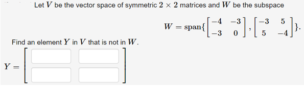 Let V be the vector space of symmetric 2 × 2 matrices and W be the subspace
-4 -3
-3
5
W = span{
|}.
Find an element Y in V that is not in W.
Y =
