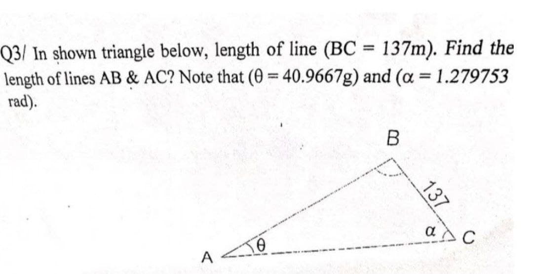 Q3/ In shown triangle below, length of line (BC = 137m). Find the
length of lines AB & AC? Note that (0 = 40.9667g) and (a = 1.279753
rad).
%3D
a
C
A
137
